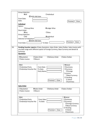 P a g e 38 | 54
Group Selection:
All Individual
 With Add date
From Date:
Date:
Individual
Option:
Group Wise Ledger Wise
Short Order:
Asc Desc
Group Selection:
All Individual
Selection of Individual:
 With Add date
From Date: To Date:
03. Pending Voucher reports of Sales Quotation, Sales Order, Sales Challan, Sales Invoice with
any date range with different option of Foreign Currency, Base Currency and details &
Summary
Quotation
Quotation Sales Order Delivery Order Sales Challan
Sales Invoice Return
All
Individual Party
Individual Voucher No
From Date:
To Date:
Party Name:
Detail
Summary
Currency
Foreign
Currency
Base Currency
 Pending
 Detail
Summary
Sales Order
Quotation Sales Order Delivery Order Sales Challan
Sales Invoice Return
All
Individual Party
Individual Voucher No
From Date:
To Date:
Detail
Summary
Currency
Foreign Currency
Base Currency
 Pending
 Detail
Summary
Preview Close
Preview Close
Preview Close
Preview Close
 