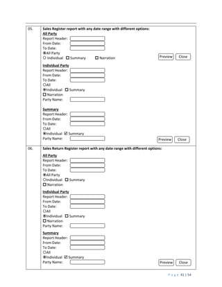P a g e 41 | 54
05. Sales Register report with any date range with different options:
All Party
Report Header:
From Date:
To Date:
All Party
 Individual  Summary  Narration
Individual Party
Report Header:
From Date:
To Date:
All
Individual  Summary
 Narration
Party Name:
Summary
Report Header:
From Date:
To Date:
All
Individual  Summary
Party Name:
06. Sales Return Register report with any date range with different options:
All Party
Report Header:
From Date:
To Date:
All Party
Individual  Summary
 Narration
Individual Party
Report Header:
From Date:
To Date:
All
Individual  Summary
 Narration
Party Name:
Summary
Report Header:
From Date:
To Date:
All
Individual  Summary
Party Name:
Preview Close
Preview Close
Preview Close
 
