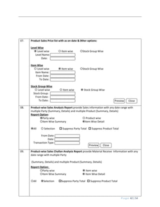 P a g e 42 | 54
07. Product Sales Price list with as on date & 0ther options:
Level Wise
 Level wise  Item wise Stock Group Wise
Level Name:
Date:
Item Wise
 Level wise  Item wise Stock Group Wise
Item Name:
From Date:
To Date:
Stock Group-Wise
 Level wise  Item wise  Stock Group Wise
Stock Group:
From Date:
To Date:
08. Product-wise Sales Analysis Report provide Sales information with any date range with
multiple Party (Summary, Details) and multiple Product (Summary, Details)
Report Option:
Party wise  Product wise
Item Wise Summary Item Wise Detail
All  Selection  Suppress Party Total  Suppress Product Total
From Date:
Date:
Transaction Type:
09. Product-wise Sales Challan Analysis Report provide Material Receive Information with any
date range with multiple Party
(Summary, Details) and multiple Product (Summary, Details)
Report Option:
Party wise  Item wise
Item Wise Summary  Item Wise Detail
All Selection Suppress Party Total  Suppress Product Total
Preview Close
Preview Close
 