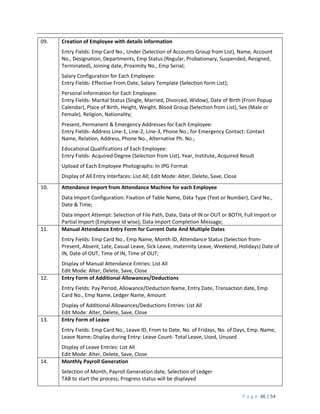 P a g e 46 | 54
09. Creation of Employee with details information
Entry Fields: Emp Card No., Under (Selection of Accounts Group from List), Name, Account
No., Designation, Departments, Emp Status (Regular, Probationary, Suspended, Resigned,
Terminated), Joining date, Proximity No., Emp Serial;
Salary Configuration for Each Employee:
Entry Fields- Effective From Date, Salary Template (Selection form List);
Personal Information for Each Employee:
Entry Fields- Marital Status (Single, Married, Divorced, Widow), Date of Birth (From Popup
Calendar), Place of Birth, Height, Weight, Blood Group (Selection from List), Sex (Male or
Female), Religion, Nationality;
Present, Permanent & Emergency Addresses for Each Employee:
Entry Fields- Address Line-1, Line-2, Line-3, Phone No.; for Emergency Contact: Contact
Name, Relation, Address, Phone No., Alternative Ph. No.;
Educational Qualifications of Each Employee:
Entry Fields- Acquired Degree (Selection from List), Year, Institute, Acquired Result
Upload of Each Employee Photographs: In JPG Format
Display of All Entry Interfaces: List All; Edit Mode: Alter, Delete, Save, Close
10. Attendance Import from Attendance Machine for each Employee
Data Import Configuration: Fixation of Table Name, Data Type (Text or Number), Card No.,
Date & Time;
Data Import Attempt: Selection of File Path, Date, Data of IN or OUT or BOTH, Full Import or
Partial Import (Employee Id wise); Data Import Completion Message;
11. Manual Attendance Entry Form for Current Date And Multiple Dates
Entry Fields: Emp Card No., Emp Name, Month ID, Attendance Status (Selection from-
Present, Absent, Late, Casual Leave, Sick Leave, maternity Leave, Weekend, Holidays) Date of
IN, Date of OUT, Time of IN, Time of OUT;
Display of Manual Attendance Entries: List All
Edit Mode: Alter, Delete, Save, Close
12. Entry Form of Additional Allowances/Deductions
Entry Fields: Pay Period, Allowance/Deduction Name, Entry Date, Transaction date, Emp
Card No., Emp Name, Ledger Name, Amount
Display of Additional Allowances/Deductions Entries: List All
Edit Mode: Alter, Delete, Save, Close
13. Entry Form of Leave
Entry Fields: Emp Card No., Leave ID, From to Date, No. of Fridays, No. of Days, Emp. Name,
Leave Name; Display during Entry: Leave Count- Total Leave, Used, Unused
Display of Leave Entries: List All
Edit Mode: Alter, Delete, Save, Close
14. Monthly Payroll Generation
Selection of Month, Payroll Generation date, Selection of Ledger
TAB to start the process; Progress status will be displayed
 