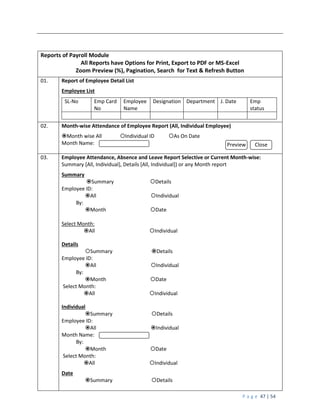 P a g e 47 | 54
Reports of Payroll Module
All Reports have Options for Print, Export to PDF or MS-Excel
Zoom Preview (%), Pagination, Search for Text & Refresh Button
01. Report of Employee Detail List
Employee List
SL-No Emp Card
No
Employee
Name
Designation Department J. Date Emp
status
02. Month-wise Attendance of Employee Report (All, Individual Employee)
Month wise All Individual ID As On Date
Month Name:
03. Employee Attendance, Absence and Leave Report Selective or Current Month-wise:
Summary [All, Individual], Details [All, Individual]) or any Month report
Summary
Summary Details
Employee ID:
All Individual
By:
Month Date
Select Month:
All Individual
Details
Summary Details
Employee ID:
All Individual
By:
Month Date
Select Month:
All Individual
Individual
Summary Details
Employee ID:
All Individual
Month Name:
By:
Month Date
Select Month:
All Individual
Date
Summary Details
Preview Close
 