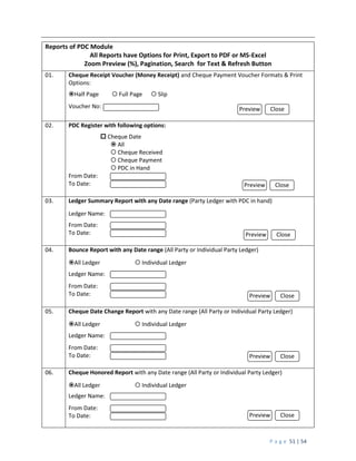 P a g e 51 | 54
Reports of PDC Module
All Reports have Options for Print, Export to PDF or MS-Excel
Zoom Preview (%), Pagination, Search for Text & Refresh Button
01. Cheque Receipt Voucher (Money Receipt) and Cheque Payment Voucher Formats & Print
Options:
Half Page  Full Page  Slip
Voucher No:
02. PDC Register with following options:
 Cheque Date
 All
 Cheque Received
 Cheque Payment
 PDC in Hand
From Date:
To Date:
03. Ledger Summary Report with any Date range (Party Ledger with PDC in hand)
Ledger Name:
From Date:
To Date:
04. Bounce Report with any Date range (All Party or Individual Party Ledger)
All Ledger  Individual Ledger
Ledger Name:
From Date:
To Date:
05. Cheque Date Change Report with any Date range (All Party or Individual Party Ledger)
All Ledger  Individual Ledger
Ledger Name:
From Date:
To Date:
06. Cheque Honored Report with any Date range (All Party or Individual Party Ledger)
All Ledger  Individual Ledger
Ledger Name:
From Date:
To Date:
Preview Close
Preview Close
Preview Close
Preview Close
Preview Close
Preview Close
 