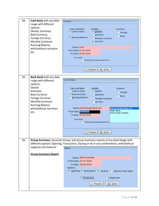P a g e 9 | 54
04. Cash Book with any date
range with different
options:
Details, Summary
Base Currency,
Foreign Currency
Monthly Summary
Running Balance,
with/without narration
etc.
05. Bank Book with any date
range with different
options:
Details
Summary
Base Currency
Foreign Currency
Monthly Summary
Running Balance
with/without narration
etc.
06. Group Summary: Accounts Group, Sub-Group Summary reports of any Date Range with
different options: Opening, Transaction, Closing or all or any combinations, with/without
suppress zero balance
Group Summary Report
 