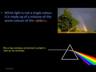 Colour
• White light is not a single colour;
  it is made up of a mixture of the
  seven colours of the rainbow.



 We can demonstrate this by splitting white
 light with a prism:


 This is how rainbows are formed: sunlight is
 “split up” by raindrops.




   13/05/2012
 