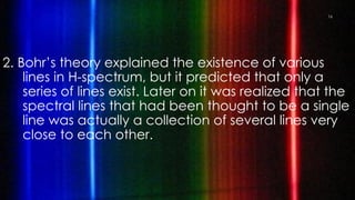 2. Bohr’s theory explained the existence of various
lines in H-spectrum, but it predicted that only a
series of lines exist. Later on it was realized that the
spectral lines that had been thought to be a single
line was actually a collection of several lines very
close to each other.
16
 