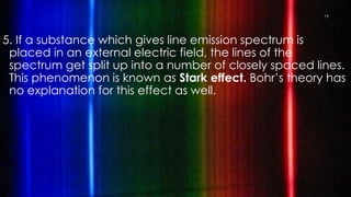 5. If a substance which gives line emission spectrum is
placed in an external electric field, the lines of the
spectrum get split up into a number of closely spaced lines.
This phenomenon is known as Stark effect. Bohr’s theory has
no explanation for this effect as well.
19
 
