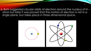 6. Bohr suggested circular orbits of electron around the nucleus of H –
atom but later it was proved that the motion of electron is not in a
single plane, but takes place in three dimensional space.
20
 