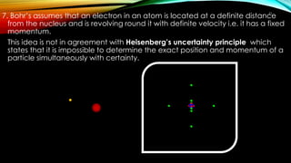 7. Bohr’s assumes that an electron in an atom is located at a definite distance
from the nucleus and is revolving round it with definite velocity i.e. it has a fixed
momentum.
This idea is not in agreement with Heisenberg’s uncertainty principle which
states that it is impossible to determine the exact position and momentum of a
particle simultaneously with certainty.
21
 