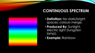 CONTINUOUS SPECTRUM
• Definition: No dark/bright
spaces; colours merge.
• Produced By: Sunlight,
electric light (tungsten
lamp).
• Example: Rainbow
 