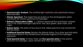 • Spectroscopic Analysis: The emitted light radiations are examined using a
spectroscope.
• Atomic Spectrum: The bright lines recorded on the photographic plate
constitute the atomic spectrum of hydrogen
• Balmer's Observation (1884): J. J. Balmer observed four prominent colored
lines in the visible hydrogen spectrum: red, blue-green, blue-violet, and
violet.
• Balmer Series: This series of four lines in the visible spectrum was named the
Balmer Series.
• Additional Spectral Series: Besides the Balmer Series, four other spectral series
were discovered in the infrared and ultraviolet regions of the hydrogen
spectrum.
• Total Spectral Series: In total, there are five spectral series in the atomic
spectrum of hydrogen, each named after their discoverers.
 