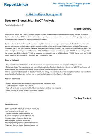 Find Industry reports, Company profiles
ReportLinker                                                                       and Market Statistics



                                        >> Get this Report Now by email!

Spectrum Brands, Inc. - SWOT Analysis
Published on October 2010

                                                                                                           Report Summary

The Spectrum Brands, Inc. - SWOT Analysis company profile is the essential source for top-level company data and information.
Spectrum Brands, Inc. - SWOT Analysis examines the company's key business structure and operations, history and products, and
provides summary analysis of its key revenue lines and strategy.


Spectrum Brands (formerly Rayovac Corporation) is a global branded consumer products company. It offers batteries, pet supplies,
shaving and grooming products, personal care products, portable lighting, and home and garden control products. The company
operates in the US. It is headquartered in Atlanta, Georgia and employs 5,700 people. The company recorded revenues of $2,230.5
million during the financial year ended September 2009 (FY2009), a decrease of 8.1% compared to FY2008. The operating profit of
the company was $156.9 million in FY2009, as compared to an operating loss of $684.6 million in FY2008. The net profit was $943.2
million in FY2009, as compared to a net loss of $931.5 million in FY2008.


Scope of the Report


- Provides all the crucial information on Spectrum Brands, Inc. required for business and competitor intelligence needs
- Contains a study of the major internal and external factors affecting Spectrum Brands, Inc. in the form of a SWOT analysis as well
as a breakdown and examination of leading product revenue streams of Spectrum Brands, Inc.
-Data is supplemented with details on Spectrum Brands, Inc. history, key executives, business description, locations and subsidiaries
as well as a list of products and services and the latest available statement from Spectrum Brands, Inc.


Reasons to Purchase


- Support sales activities by understanding your customers' businesses better
- Qualify prospective partners and suppliers
- Keep fully up to date on your competitors' business structure, strategy and prospects
- Obtain the most up to date company information available




                                                                                                           Table of Content

Table of Contents:


SWOT COMPANY PROFILE: Spectrum Brands, Inc.
Key Facts: Spectrum Brands, Inc.
Company Overview: Spectrum Brands, Inc.
Business Description: Spectrum Brands, Inc.
Company History: Spectrum Brands, Inc.
Key Employees: Spectrum Brands, Inc.
Key Employee Biographies: Spectrum Brands, Inc.
Products & Services Listing: Spectrum Brands, Inc.



Spectrum Brands, Inc. - SWOT Analysis                                                                                         Page 1/4
 