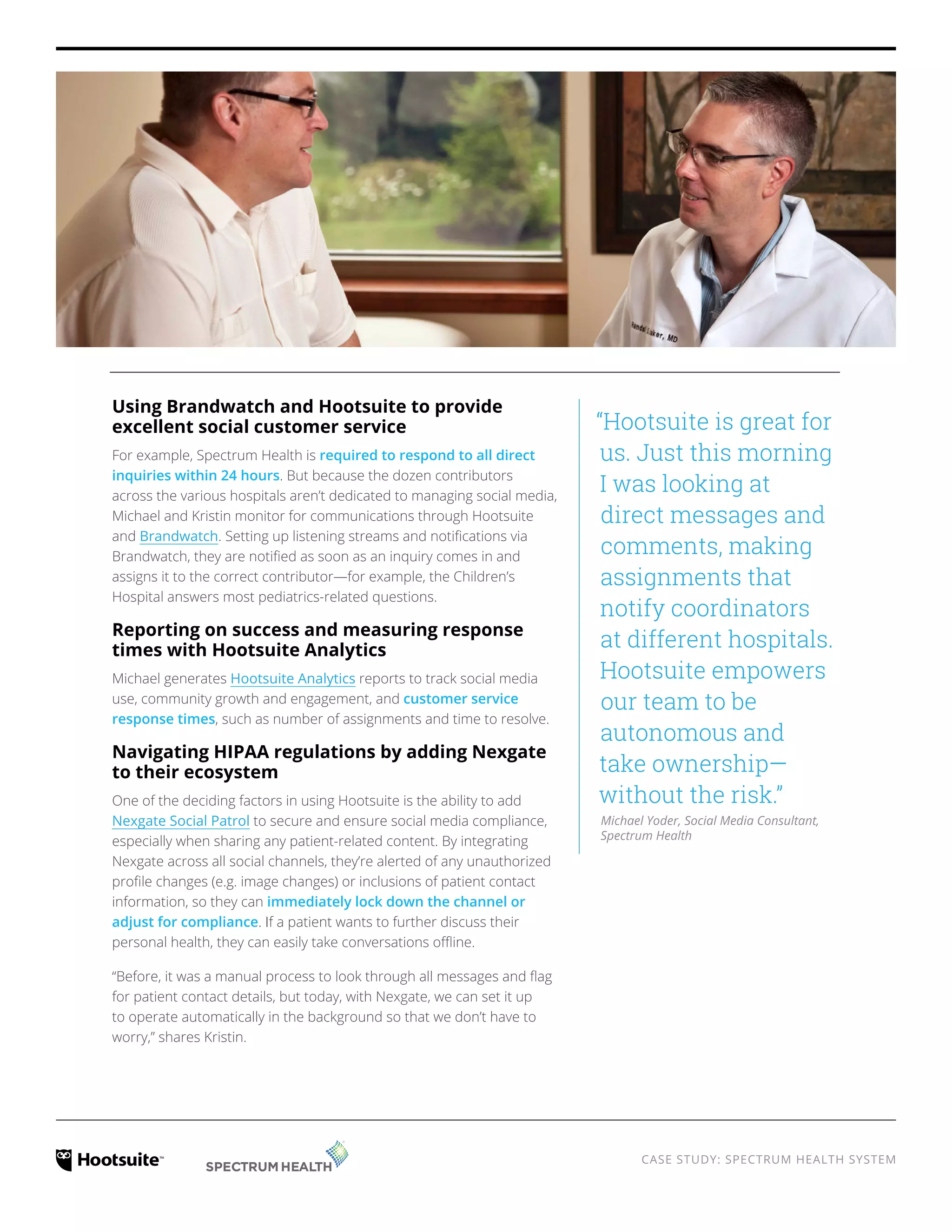 CASE STUDY: SPECTRUM HEALTH SYSTEM
Using Brandwatch and Hootsuite to provide
excellent social customer service
For example, Spectrum Health is required to respond to all direct
inquiries within 24 hours. But because the dozen contributors
across the various hospitals aren’t dedicated to managing social media,
Michael and Kristin monitor for communications through Hootsuite
and Brandwatch. Setting up listening streams and notifications via
Brandwatch, they are notified as soon as an inquiry comes in and
assigns it to the correct contributor—for example, the Children’s
Hospital answers most pediatrics-related questions.
Reporting on success and measuring response
times with Hootsuite Analytics
Michael generates Hootsuite Analytics reports to track social media
use, community growth and engagement, and customer service
response times, such as number of assignments and time to resolve.
Navigating HIPAA regulations by adding Nexgate
to their ecosystem
One of the deciding factors in using Hootsuite is the ability to add
Nexgate Social Patrol to secure and ensure social media compliance,
especially when sharing any patient-related content. By integrating
Nexgate across all social channels, they’re alerted of any unauthorized
profile changes (e.g. image changes) or inclusions of patient contact
information, so they can immediately lock down the channel or
adjust for compliance. If a patient wants to further discuss their
personal health, they can easily take conversations offline.
“Before, it was a manual process to look through all messages and flag
for patient contact details, but today, with Nexgate, we can set it up
to operate automatically in the background so that we don’t have to
worry,” shares Kristin.
“Hootsuite is great for
us. Just this morning
I was looking at
direct messages and
comments, making
assignments that
notify coordinators
at different hospitals.
Hootsuite empowers
our team to be
autonomous and
take ownership—
without the risk.”
Michael Yoder, Social Media Consultant,
Spectrum Health
 