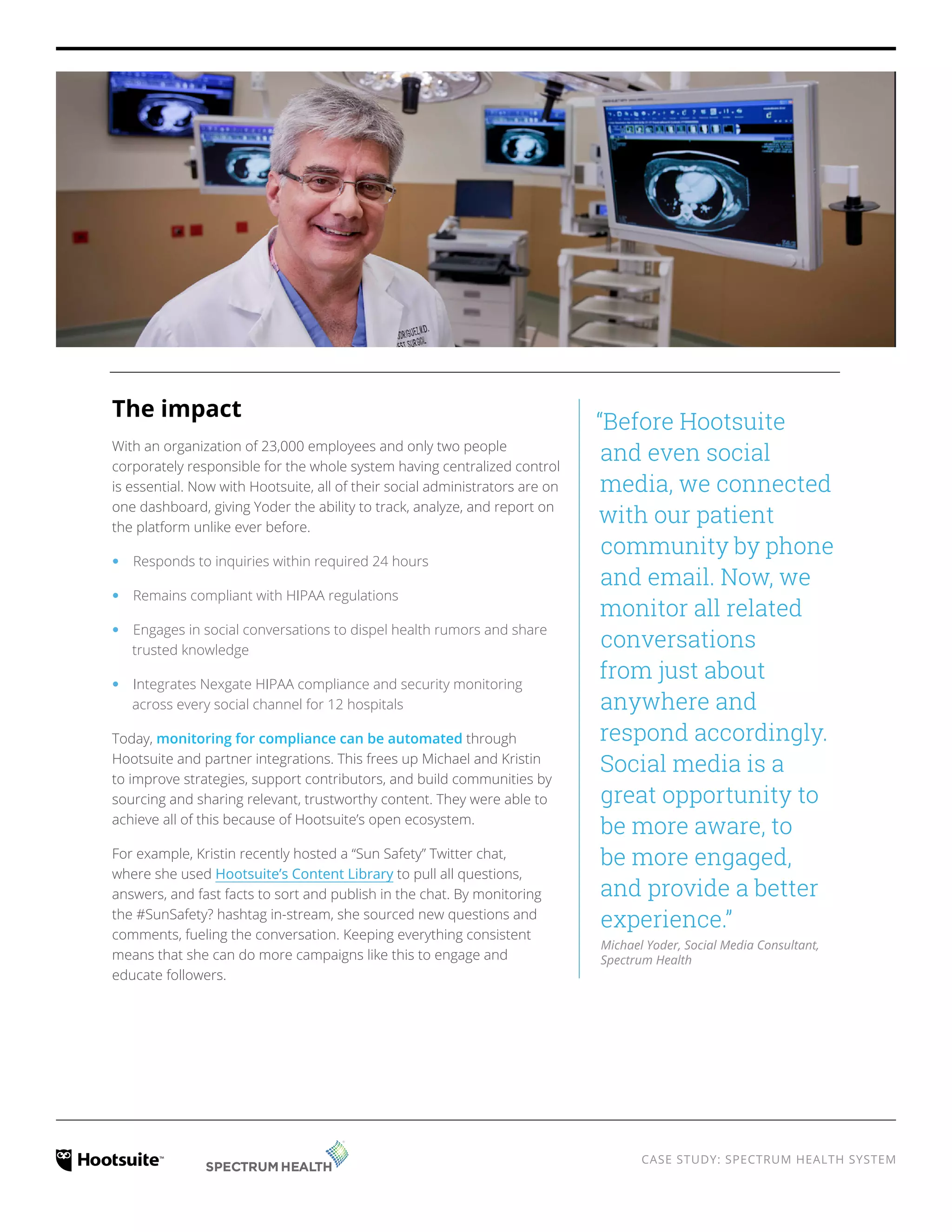 CASE STUDY: SPECTRUM HEALTH SYSTEM
The impact
With an organization of 23,000 employees and only two people
corporately responsible for the whole system, having centralized
control is essential. Now with Hootsuite, all of their social
administrators are on one dashboard, giving Yoder the ability to
track, analyze, and report on the platform unlike ever before.
‹‹ Responds to inquiries within required 24 hours
‹‹ Remains compliant with HIPAA regulations
‹‹ Engages in social conversations to dispel health rumors and share
trusted knowledge
‹‹ Integrates Nexgate HIPAA compliance and security monitoring
across every social channel for 12 hospitals
Today, monitoring for compliance can be automated through
Hootsuite and partner integrations. This frees up Michael and Kristin
to improve strategies, support contributors, and build communities by
sourcing and sharing relevant, trustworthy content. They were able to
achieve all of this because of Hootsuite’s open ecosystem.
For example, Kristin recently hosted a “Sun Safety” Twitter chat,
where she used Hootsuite’s Content Library to pull all questions,
answers, and fast facts to sort and publish in the chat. By monitoring
the #SunSafety hashtag in-stream, she sourced new questions and
comments, fueling the conversation. Keeping everything consistent
means that she can do more campaigns like this to engage and
educate followers.
“Before Hootsuite
and even social
media, we connected
with our patient
community by phone
and email. Now, we
monitor all related
conversations
from just about
anywhere and
respond accordingly.
Social media is a
great opportunity to
be more aware, to
be more engaged,
and provide a better
experience.”
Michael Yoder, Social Media Consultant,
Spectrum Health
 