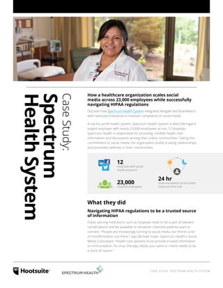 CASE STUDY: SPECTRUM HEALTH SYSTEM
CaseStudy:
Spectrum
HealthSystem
How a healthcare organization scales social
media across 23,000 employees while successfully
navigating HIPAA regulations
Discover how Spectrum Health System integrates Nexgate and Brandwatch
with Hootsuite Enterprise to maintain compliance on social media
A not-for-profit health system, Spectrum Health System is West Michigan’s
largest employer with nearly 23,000 employees across 12 hospitals.
Spectrum Health is responsible for providing credible health care
information and discussions among their online communities. Taking this
commitment to social media, the organization builds trusting relationships
and promotes wellness in their communities.
What they did
Navigating HIPAA regulations to be a trusted source
of information
Public-serving institutions such as hospitals need to be a part of relevant
conversations and be available on whatever channels patients want to
connect. “People are increasingly turning to social media, but there’s a lot
of misinformation out there,” says Michael Yoder, Spectrum Health’s Social
Media Consultant. “Health care systems must provide trusted information
on immunization, flu virus, therapy, ebola, you name it—there needs to be
a voice of reason.”
12
Hospitals with social
media presence
23,000
Hospital employees
24 hr
State-mandated social media
response time met
 