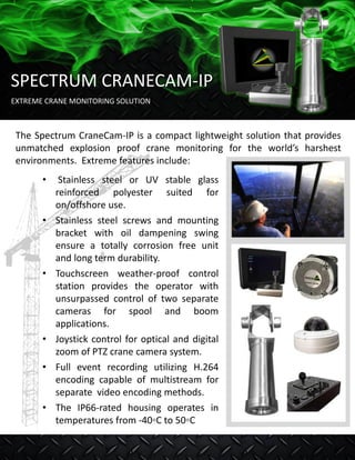 The Spectrum CraneCam-IP is a compact lightweight solution that provides
unmatched explosion proof crane monitoring for the world’s harshest
environments. Extreme features include:
• Stainless steel or UV stable glass
reinforced polyester suited for
on/offshore use.
• Stainless steel screws and mounting
bracket with oil dampening swing
ensure a totally corrosion free unit
and long term durability.
• Touchscreen weather-proof control
station provides the operator with
unsurpassed control of two separate
cameras for spool and boom
applications.
• Joystick control for optical and digital
zoom of PTZ crane camera system.
• Full event recording utilizing H.264
encoding capable of multistream for
separate video encoding methods.
• The IP66-rated housing operates in
temperatures from -40◦C to 50◦C
EXTREME CRANE MONITORING SOLUTION
SPECTRUM CRANECAM-IP
 