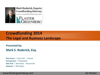 Crowdfunding 2014 
The Legal and Business Landscape 
Presented by: 
Mark S. Roderick, Esq. 
New Jersey | Cherry Hill Linwood 
Pennsylvania | Philadelphia 
New York | Manhattan Pleasantville 
Delaware | Wilmington 
www.flastergreenberg.com Go Flaster. 
 