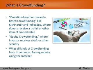 What is Crowdfunding? 
• “Donation-based or rewards-based 
Crowdfunding” like 
Kickstarter and Indiegogo, where 
donors receive a t-shirt or other 
item of limited value 
• “Equity Crowdfunding,” where 
investor receives stock or other 
security 
• What all kinds of Crowdfunding 
have in common: Raising money 
using the Internet 
www.flastergreenberg.com Go Flaster. 
 