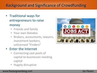 Background and Significance of Crowdfunding 
• Traditional ways for 
entrepreneurs to raise 
money 
• Friends and family 
• Your own Rolodex 
• Brokers, accountants, lawyers, 
investment bankers, 
unlicensed “Finders” 
• Enter the Internet 
• Connecting vast pools of 
capital to businesses needing 
capital 
• Hugely disruptive 
www.flastergreenberg.com Go Flaster. 
 