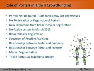 Role of Portals in Title II Crowdfunding 
• Portals Not Required – Companies May List Themselves 
• No Registration or Regulation of Portals 
• New Exemption from Broker/Dealer Registration 
• No-Action Letters in March 2013 
• Broker/Dealer Registration 
• Spectrum of Possible Activities 
• Relationship Between Portal and Company 
• Relationship Between Portal and Investor 
• Market Segmentation 
• Title II Portals as Traditional Broker 
www.flastergreenberg.com Go Flaster. 
 