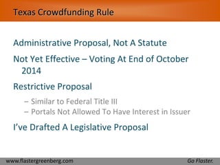 Texas Crowdfunding Rule 
Administrative Proposal, Not A Statute 
Not Yet Effective – Voting At End of October 
2014 
Restrictive Proposal 
– Similar to Federal Title III 
– Portals Not Allowed To Have Interest in Issuer 
I’ve Drafted A Legislative Proposal 
www.flastergreenberg.com Go Flaster. 
 