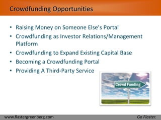 Crowdfunding Opportunities 
• Raising Money on Someone Else’s Portal 
• Crowdfunding as Investor Relations/Management 
Platform 
• Crowdfunding to Expand Existing Capital Base 
• Becoming a Crowdfunding Portal 
• Providing A Third-Party Service 
www.flastergreenberg.com Go Flaster. 
 