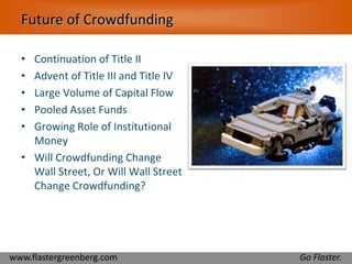 Future of Crowdfunding 
• Continuation of Title II 
• Advent of Title III and Title IV 
• Large Volume of Capital Flow 
• Pooled Asset Funds 
• Growing Role of Institutional 
Money 
• Will Crowdfunding Change 
Wall Street, Or Will Wall Street 
Change Crowdfunding? 
www.flastergreenberg.com Go Flaster. 
 