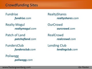 Crowdfunding Sites 
Fundrise 
fundrise.com 
Realty Mogul 
realtymogul.com 
Patch of Land 
patchofland.com 
FundersClub 
fundersclub.com 
Poliwogg 
poliwogg.com 
RealtyShares 
realtyshares.com 
OurCrowd 
ourcrowd.com 
RealCrowd 
realcrowd.com 
Lending Club 
lendingclub.com 
www.flastergreenberg.com Go Flaster. 
 