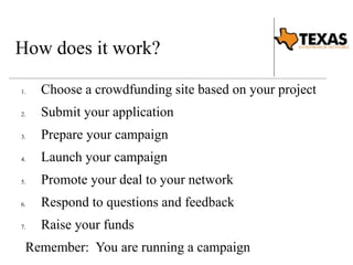 How does it work? 
1. Choose a crowdfunding site based on your project 
2. Submit your application 
3. Prepare your campaign 
4. Launch your campaign 
5. Promote your deal to your network 
6. Respond to questions and feedback 
7. Raise your funds 
Remember: You are running a campaign 
 