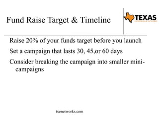 Fund Raise Target & Timeline 
Raise 20% of your funds target before you launch 
Set a campaign that lasts 30, 45,or 60 days 
Consider breaking the campaign into smaller mini-campaigns 
txenetworks.com 
 