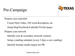 Pre-Campaign 
Prepare your materials 
Create Pitch Video, 250 word description, etc 
Setup blog/Facebook/LinkedIn/Twitter pages 
Prepare your network 
Identify core & secondary network contacts 
Setup a mailing schedule (every 3 days a new mailing) 
Identify broader media targets for PR 
txenetworks.com 
 