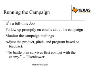 Running the Campaign 
It’s a full-time Job 
Follow up promptly on emails about the campaign 
Monitor the campaign mailings 
Adjust the product, pitch, and program based on 
feedback 
“No battle plan survives first contact with the 
enemy.” -- Eisenhower 
txenetworks.com 
 