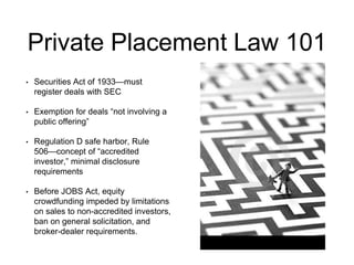 Private Placement Law 101 
• Securities Act of 1933—must 
register deals with SEC 
• Exemption for deals “not involving a 
public offering” 
• Regulation D safe harbor, Rule 
506—concept of “accredited 
investor,” minimal disclosure 
requirements 
• Before JOBS Act, equity 
crowdfunding impeded by limitations 
on sales to non-accredited investors, 
ban on general solicitation, and 
broker-dealer requirements. 
 