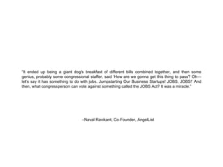 “It ended up being a giant dog's breakfast of different bills combined together, and then some 
genius, probably some congressional staffer, said ‘How are we gonna get this thing to pass? Oh— 
let’s say it has something to do with jobs. Jumpstarting Our Business Startups! JOBS, JOBS!’ And 
then, what congressperson can vote against something called the JOBS Act? It was a miracle.” 
–Naval Ravikant, Co-Founder, AngelList 
 