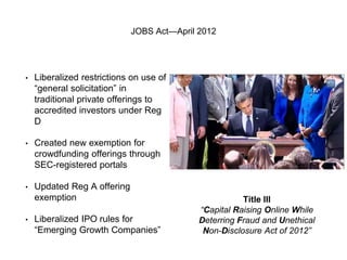 JOBS Act—April 2012 
• Liberalized restrictions on use of 
“general solicitation” in 
traditional private offerings to 
accredited investors under Reg 
D 
• Created new exemption for 
crowdfunding offerings through 
SEC-registered portals 
• Updated Reg A offering 
exemption 
• Liberalized IPO rules for 
“Emerging Growth Companies” 
Title III 
“Capital Raising Online While 
Deterring Fraud and Unethical 
Non-Disclosure Act of 2012” 
 