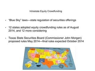 Intrastate Equity Crowdfunding 
• “Blue Sky” laws—state regulation of securities offerings 
• 12 states adopted equity crowdfunding rules as of August 
2014, and 12 more considering 
• Texas State Securities Board (Commissioner John Morgan) 
proposed rules May 2014—final rules expected October 2014 
 