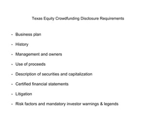 Texas Equity Crowdfunding Disclosure Requirements 
• Business plan 
• History 
• Management and owners 
• Use of proceeds 
• Description of securities and capitalization 
• Certified financial statements 
• Litigation 
• Risk factors and mandatory investor warnings & legends 
 