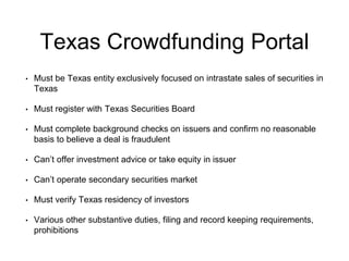 Texas Crowdfunding Portal 
• Must be Texas entity exclusively focused on intrastate sales of securities in 
Texas 
• Must register with Texas Securities Board 
• Must complete background checks on issuers and confirm no reasonable 
basis to believe a deal is fraudulent 
• Can’t offer investment advice or take equity in issuer 
• Can’t operate secondary securities market 
• Must verify Texas residency of investors 
• Various other substantive duties, filing and record keeping requirements, 
prohibitions 
 