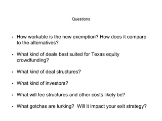 Questions 
• How workable is the new exemption? How does it compare 
to the alternatives? 
• What kind of deals best suited for Texas equity 
crowdfunding? 
• What kind of deal structures? 
• What kind of investors? 
• What will fee structures and other costs likely be? 
• What gotchas are lurking? Will it impact your exit strategy? 
 