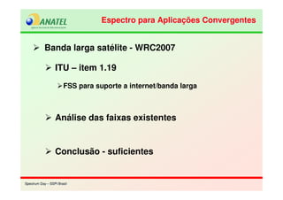 Spectrum Day – SSPI BrasilSpectrum Day – SSPI Brasil
Banda larga satélite - WRC2007
ITU – item 1.19
FSS para suporte a internet/banda larga
Análise das faixas existentes
Conclusão - suficientes
Espectro para Aplicações ConvergentesEspectro para Aplicações Convergentes
 