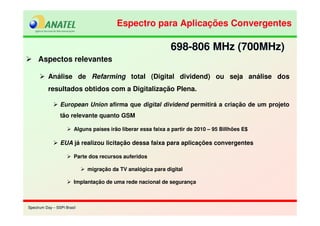 Spectrum Day – SSPI BrasilSpectrum Day – SSPI Brasil
Aspectos relevantes
Análise de Refarming total (Digital dividend) ou seja análise dos
resultados obtidos com a Digitalização Plena.
European Union afirma que digital dividend permitirá a criação de um projeto
tão relevante quanto GSM
Alguns países irão liberar essa faixa a partir de 2010 – 95 Billhões E$
EUA já realizou licitação dessa faixa para aplicações convergentes
Parte dos recursos auferidos
migração da TV analógica para digital
Implantação de uma rede nacional de segurança
698-806 MHz (700MHz)698-806 MHz (700MHz)
Espectro para Aplicações ConvergentesEspectro para Aplicações Convergentes
 