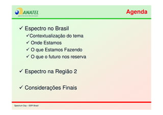 Spectrum Day – SSPI BrasilSpectrum Day – SSPI Brasil
Espectro no Brasil
Contextualização do tema
Onde Estamos
O que Estamos Fazendo
O que o futuro nos reserva
Espectro na Região 2
Considerações Finais
Espectro no Brasil
Contextualização do tema
Onde Estamos
O que Estamos Fazendo
O que o futuro nos reserva
Espectro na Região 2
Considerações Finais
AgendaAgenda
 