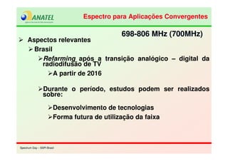 Spectrum Day – SSPI BrasilSpectrum Day – SSPI Brasil
Aspectos relevantes
Brasil
Refarming após a transição analógico – digital da
radiodifusão de TV
A partir de 2016
Durante o período, estudos podem ser realizados
sobre:
Desenvolvimento de tecnologias
Forma futura de utilização da faixa
698-806 MHz (700MHz)698-806 MHz (700MHz)
Espectro para Aplicações ConvergentesEspectro para Aplicações Convergentes
 