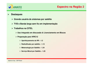 Spectrum Day – SSPI BrasilSpectrum Day – SSPI Brasil
Destaques
Grande usuária de sistemas por satélite
TVD e Banda larga sem fio em implementação
Trabalhos na CITEL
Uso integrado em discussão & Licenciamento em Blocos
Preparação para WRC12
Aperfeiçoamento do RR – 1.2
Radiodifusão por satélite – 1.13
Metereologia por Satélite – 1.24
Serviço Móvel por Satélite – 1.25
Espectro na Região 2Espectro na Região 2
 