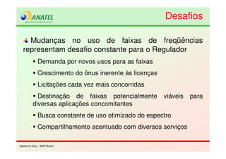 Spectrum Day – SSPI BrasilSpectrum Day – SSPI Brasil
Mudanças no uso de faixas de freqüências
representam desafio constante para o Regulador
Demanda por novos usos para as faixas
Crescimento do ônus inerente às licenças
Licitações cada vez mais concorridas
Destinação de faixas potencialmente viáveis para
diversas aplicações concomitantes
Busca constante de uso otimizado do espectro
Compartilhamento acentuado com diversos serviços
DesafiosDesafios
 