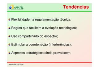 Spectrum Day – SSPI BrasilSpectrum Day – SSPI Brasil
Flexibilidade na regulamentação técnica;
Regras que facilitem a evolução tecnológica;
Uso compartilhado do espectro;
Estimular a coordenação (interferências);
Aspectos estratégicos ainda prevalecem.
TendênciasTendências
 