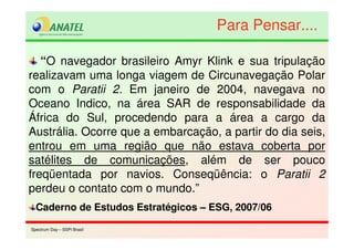 Spectrum Day – SSPI BrasilSpectrum Day – SSPI Brasil
“O navegador brasileiro Amyr Klink e sua tripulação
realizavam uma longa viagem de Circunavegação Polar
com o Paratii 2. Em janeiro de 2004, navegava no
Oceano Indico, na área SAR de responsabilidade da
África do Sul, procedendo para a área a cargo da
Austrália. Ocorre que a embarcação, a partir do dia seis,
entrou em uma região que não estava coberta por
satélites de comunicações, além de ser pouco
freqüentada por navios. Conseqüência: o Paratii 2
perdeu o contato com o mundo.”
Caderno de Estudos Estratégicos – ESG, 2007/06
Para Pensar....Para Pensar....
 