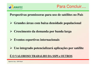 Spectrum Day – SSPI BrasilSpectrum Day – SSPI Brasil
Perspectivas promissoras para uso de satélites no País
Grandes áreas com baixa densidade populacional
Crescimento da demanda por banda larga
Eventos esportivos internacionais
Uso integrado potencializará aplicações por satélite
É O VALOROSO TRABALHO DA SSPI e OUTROS
Para Concluir....Para Concluir....
 