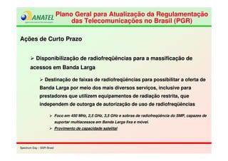 Spectrum Day – SSPI BrasilSpectrum Day – SSPI Brasil
Plano Geral para Atualização da Regulamentação
das Telecomunicações no Brasil (PGR)
Plano Geral para Atualização da Regulamentação
das Telecomunicações no Brasil (PGR)
Ações de Curto Prazo
Disponibilização de radiofreqüências para a massificação de
acessos em Banda Larga
Destinação de faixas de radiofreqüências para possibilitar a oferta de
Banda Larga por meio dos mais diversos serviços, inclusive para
prestadores que utilizem equipamentos de radiação restrita, que
independem de outorga de autorização de uso de radiofreqüências
Foco em 450 MHz, 2,5 GHz, 3,5 GHz e sobras de radiofreqüência do SMP, capazes de
suportar multiacessos em Banda Larga fixa e móvel.
Provimento de capacidade satelital
 