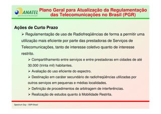 Spectrum Day – SSPI BrasilSpectrum Day – SSPI Brasil
Plano Geral para Atualização da Regulamentação
das Telecomunicações no Brasil (PGR)
Plano Geral para Atualização da Regulamentação
das Telecomunicações no Brasil (PGR)
Ações de Curto Prazo
Regulamentação de uso de Radiofreqüências de forma a permitir uma
utilização mais eficiente por parte das prestadoras de Serviços de
Telecomunicações, tanto de interesse coletivo quanto de interesse
restrito.
Compartilhamento entre serviços e entre prestadoras em cidades de até
30.000 (trinta mil) habitantes.
Avaliação do uso eficiente do espectro.
Destinação em caráter secundário de radiofreqüências utilizadas por
outros serviços em pequenas e médias localidades.
Definição de procedimentos de arbitragem de interferências.
Realização de estudos quanto à Mobilidade Restrita.
 