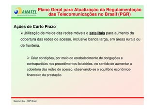 Spectrum Day – SSPI BrasilSpectrum Day – SSPI Brasil
Plano Geral para Atualização da Regulamentação
das Telecomunicações no Brasil (PGR)
Plano Geral para Atualização da Regulamentação
das Telecomunicações no Brasil (PGR)
Ações de Curto Prazo
Utilização de meios das redes móveis e satelitais para aumento da
cobertura das redes de acesso, inclusive banda larga, em áreas rurais ou
de fronteira.
Criar condições, por meio do estabelecimento de obrigações e
contrapartidas nos procedimentos licitatórios, no sentido de aumentar a
cobertura das redes de acesso, observando-se o equilíbrio econômico-
financeiro da prestação.
 